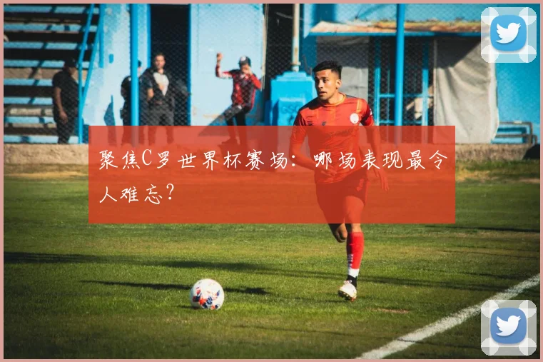 聚焦C罗世界杯赛场：哪场表现最令人难忘？