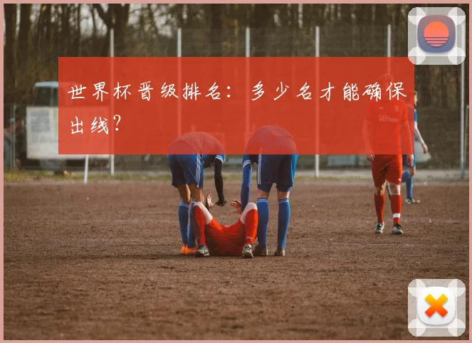 世界杯晋级排名：多少名才能确保出线？